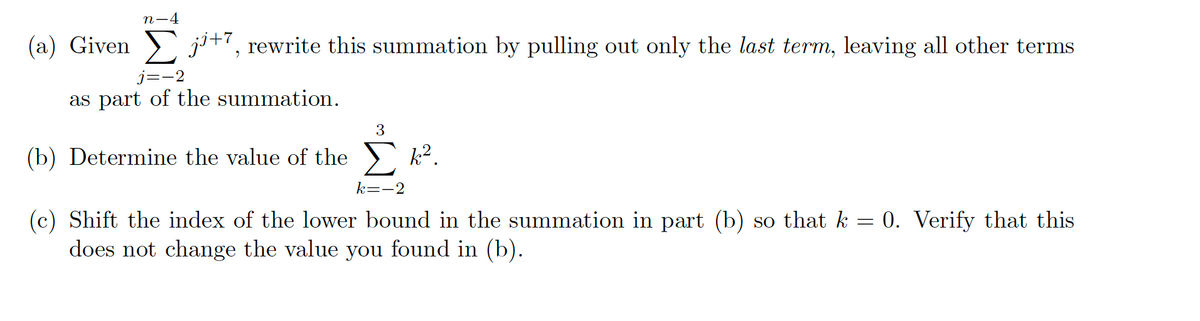 (a) Given
n-4
j¹+7, rewrite this summation by pulling out only the last term, leaving all other terms
j=-2
as part of the summation.
(b) Determine the value of the
3
k².
k=-2
(c) Shift the index of the lower bound in the summation in part (b) so that k = 0. Verify that this
does not change the value you found in (b).