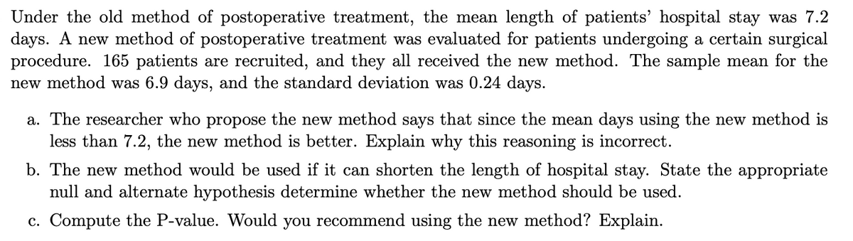 Under the old method of postoperative treatment, the mean length of patients' hospital stay was 7.2
days. A new method of postoperative treatment was evaluated for patients undergoing a certain surgical
procedure. 165 patients are recruited, and they all received the new method. The sample mean for the
new method was 6.9 days, and the standard deviation was 0.24 days.
a. The researcher who propose the new method says that since the mean days using the new method is
less than 7.2, the new method is better. Explain why this reasoning is incorrect.
b. The new method would be used if it can shorten the length of hospital stay. State the appropriate
null and alternate hypothesis determine whether the new method should be used.
c. Compute the P-value. Would you recommend using the new method? Explain.