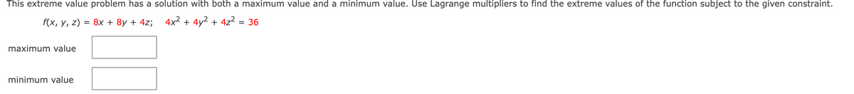 This extreme value problem has a solution with both a maximum value and a minimum value. Use Lagrange multipliers to find the extreme values of the function subject to the given constraint.
f(x, y, z) = 8x + 8y + 4z; 4x² + 4y2 + 4z2 = 36
%D
maximum value
minimum value
