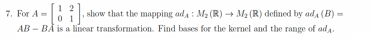 1 2
0 1
show that the mapping ada : M2 (R) → M2 (R) defined by adA (B)
7. For A
AB – BĀ is a linear transformation. Find bases for the kernel and the range of ad A.
-
