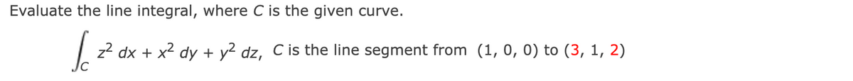 Evaluate the line integral, where
is the given curve.
z2 dx + x2 dy + y2 dz, C is the line segment from (1, 0, 0) to (3, 1, 2)
