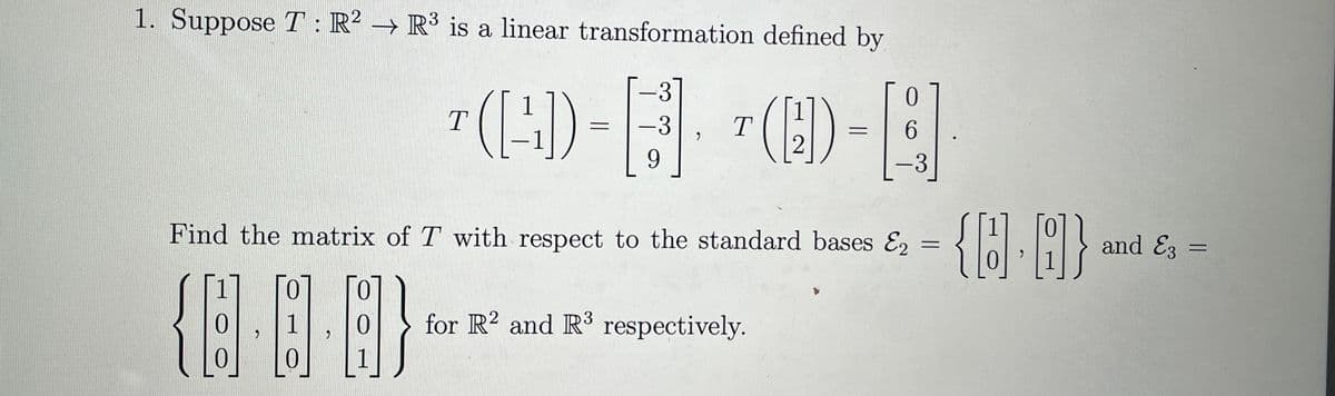 1. Suppose T : R² → R³ is a linear transformation defined by
T
(-:-)).
=
-31
-3
9
T
0
(D-A.
=
2
Find the matrix of T with respect to the standard bases E2
{8-0-8}
for R2 and R³ respectively.
=
{8.8} --
and E3