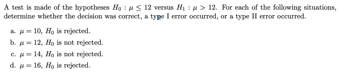 A test is made of the hypotheses Ho: μ≤ 12 versus H₁ : µ> 12. For each of the following situations,
determine whether the decision was correct, a type I error occurred, or a type II error occurred.
a. μ = 10, Ho is rejected.
b. μ = 12, Ho is not rejected.
c. μ = 14, Ho is not rejected.
d. μ = 16, Ho is rejected.