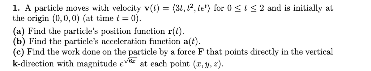 1. A particle moves with velocity v(t) = (3t, t², te*) for 0 <t < 2 and is initially at
the origin (0, 0, 0) (at time t = 0).
(a) Find the particle's position function r(t).
(b) Find the particle's acceleration function a(t).
(c) Find the work done on the particle by a force F that points directly in the vertical
k-direction with magnitude e
V6x
at each point (x, y, z).
