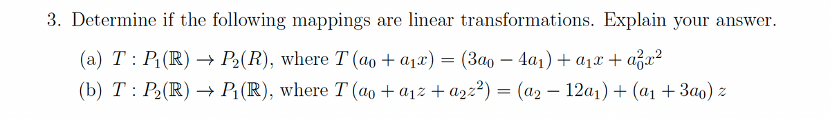 3. Determine if the following mappings are linear transformations. Explain your answer.
(а) Т: Р.(R) — Р.(R), where T (ао + ајx) — (Зао — 4а,) + ај + аga?
(b) Т: Р: (R) P.(R), where T(ао +ајz + az2?) 3 (аэ — 12а1) + (ај + Зао) 2
