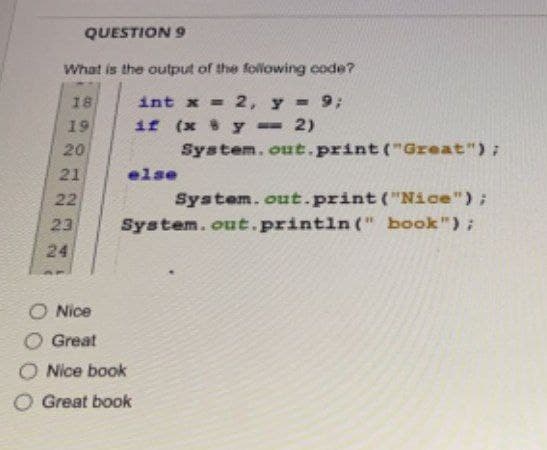 QUESTION 9
What is the output of the following code?
18
int x = 2, y = 9;
if (x 8 y == 2)
System.out.print("Great");
else
System.out.print("Nice");
System.out.println(" book");
19
22
90
20
21
22
23
24
O Nice
Great
O Nice book
O Great book