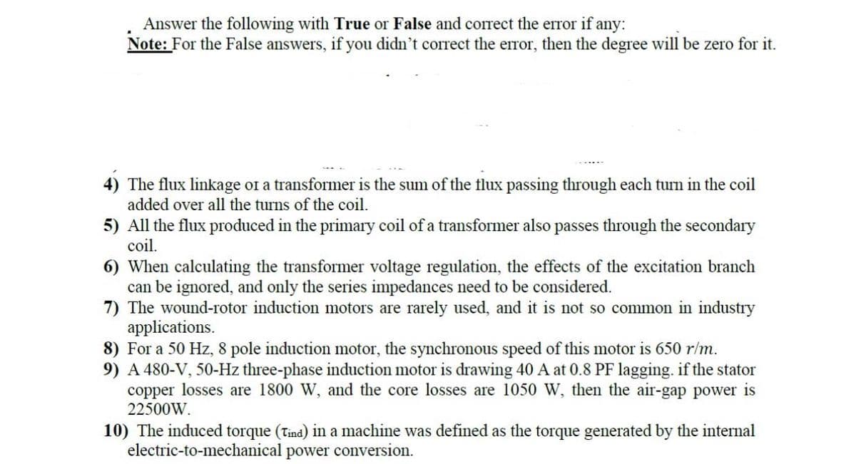 Answer the following with True or False and correct the error if any:
Note: For the False answers, if you didn't correct the error, then the degree will be zero for it.
4) The flux linkage or a transformer is the sum of the flux passing through each turn in the coil
added over all the turns of the coil.
5) All the flux produced in the primary coil of a transformer also passes through the secondary
coil.
6) When calculating the transformer voltage regulation, the effects of the excitation branch
can be ignored, and only the series impedances need to be considered.
7) The wound-rotor induction motors are rarely used, and it is not so common in industry
applications.
8) For a 50 Hz, 8 pole induction motor, the synchronous speed of this motor is 650 r/m.
9) A 480-V, 50-Hz three-phase induction motor is drawing 40 A at 0.8 PF lagging. if the stator
copper losses are 1800 W, and the core losses are 1050 W, then the air-gap power is
22500W.
10) The induced torque (Tind) in a machine was defined as the torque generated by the internal
electric-to-mechanical power conversion.