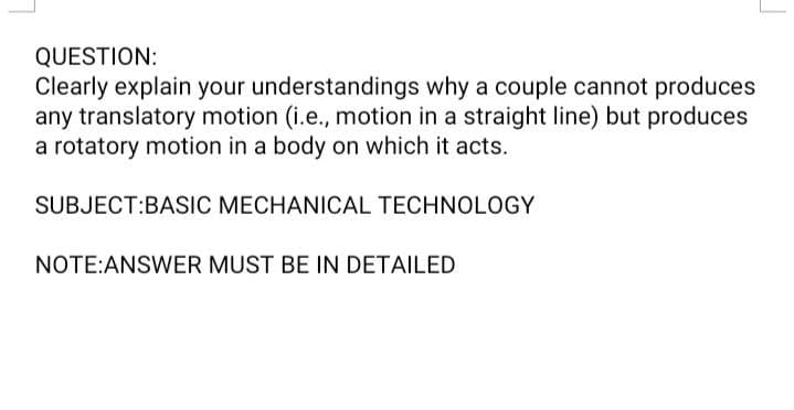 QUESTION:
Clearly explain your understandings why a couple cannot produces
any translatory motion (i.e., motion in a straight line) but produces
a rotatory motion in a body on which it acts.
SUBJECT:BASIC MECHANICAL TECHNOLOGY
NOTE:ANSWER MUST BE IN DETAILED
