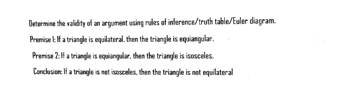 Determine the validity of an argument using rules of inference/truth table/Euler diagram.
Premise I: If a triangle is equilateral, then the triangle is equiangular.
Premise 2: If a triangle is equiangular, then the triangle is isosceles.
Conclusion: If a triangle is not isosceles, then the triangle is not equilateral