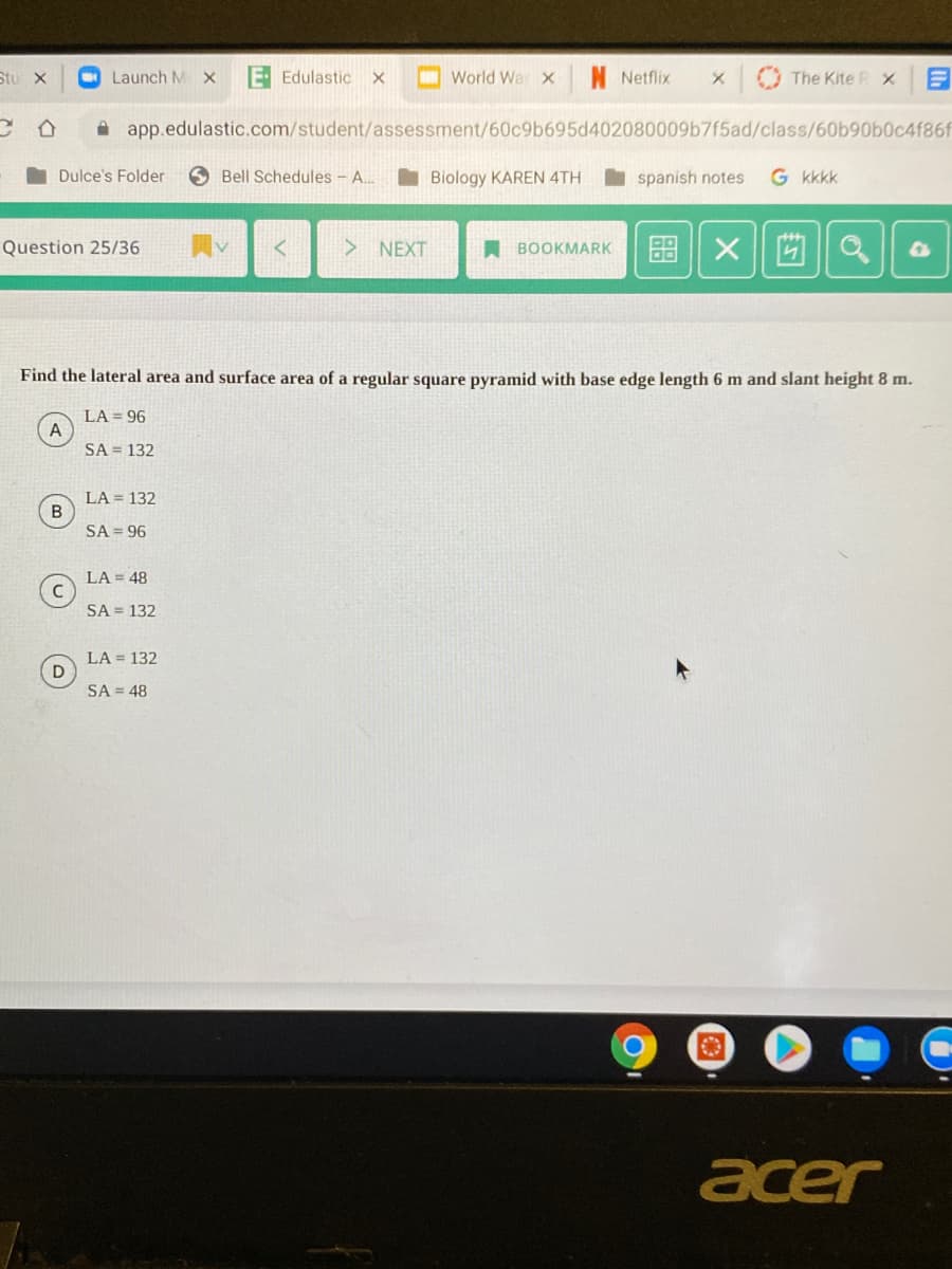 Stu x
Launch M X
E Edulastic x
World War x
N Netflix
The Kite R X
app.edulastic.com/student/assessment/60c9b695d402080009b7f5ad/class/60b90b0c4f86f
Dulce's Folder
6 Bell Schedules - A..
I Biology KAREN 4TH
spanish notes
G kkkk
X||凹||a
Question 25/36
NEXT
A BOOKMARK
Find the lateral area and surface area of a regular square pyramid with base edge length 6 m and slant height 8 m.
LA = 96
A
SA = 132
LA = 132
B
SA = 96
LA = 48
SA = 132
LA = 132
SA = 48
acer
