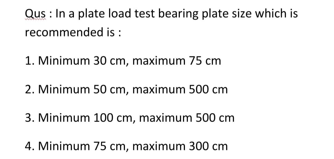 Qus: In a plate load test bearing plate size which is
recommended is:
1. Minimum 30 cm, maximum 75 cm
2. Minimum 50 cm, maximum 500 cm
3. Minimum 100 cm, maximum 500 cm
4. Minimum 75 cm, maximum 300 cm