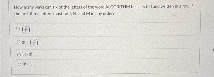 How many ways can six of the letters of the word ALGORITHM be selected and written in a row if
the first three letters must be T, H, and M in any order?
O
O 31 - ()
3!-3!
O 3!-6!