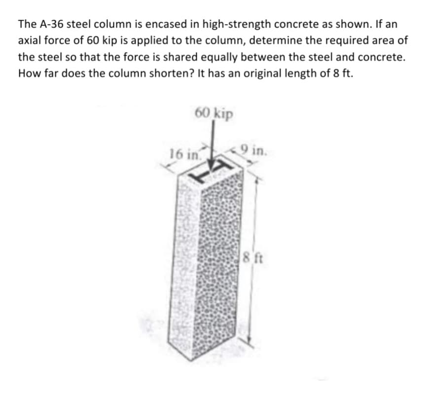 The A-36 steel column is encased in high-strength concrete as shown. If an
axial force of 60 kip is applied to the column, determine the required area of
the steel so that the force is shared equally between the steel and concrete.
How far does the column shorten? It has an original length of 8 ft.
60 kip
16 in.
9 in.
8 ft