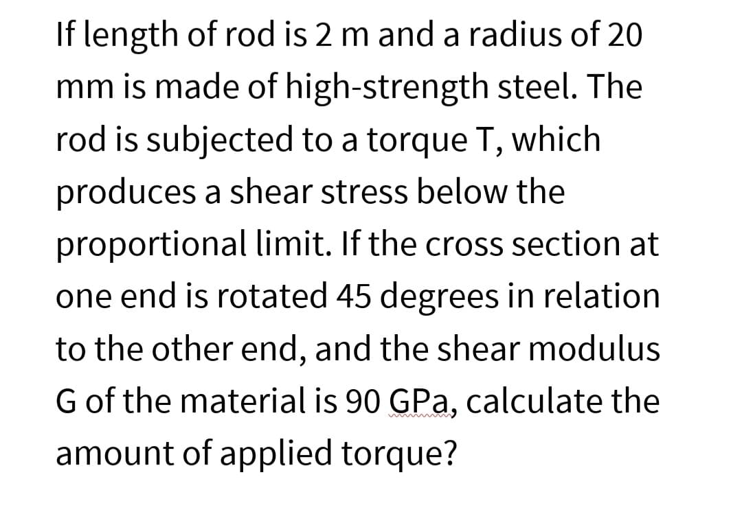 If length of rod is 2 m and a radius of 20
mm is made of high-strength steel. The
rod is subjected to a torque T, which
produces a shear stress below the
proportional limit. If the cross section at
one end is rotated 45 degrees in relation
to the other end, and the shear modulus
G of the material is 90 GPa, calculate the
amount of applied torque?