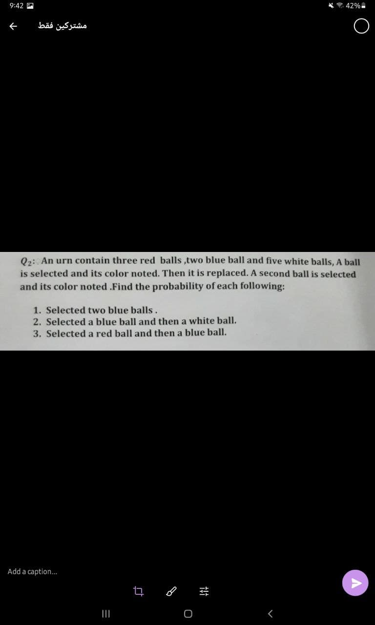 9:42 P
* * 42%
ぐ
مشتركين فقط
Q2: An urn contain three red balls ,two blue ball and five white balls, A ball
is selected and its color noted. Then it is replaced. A second ball is selected
and its color noted .Find the probability of each following:
1. Selected two blue balls.
2. Selected a blue ball and then a white ball.
3. Selected a red ball and then a blue ball.
Add a caption...
