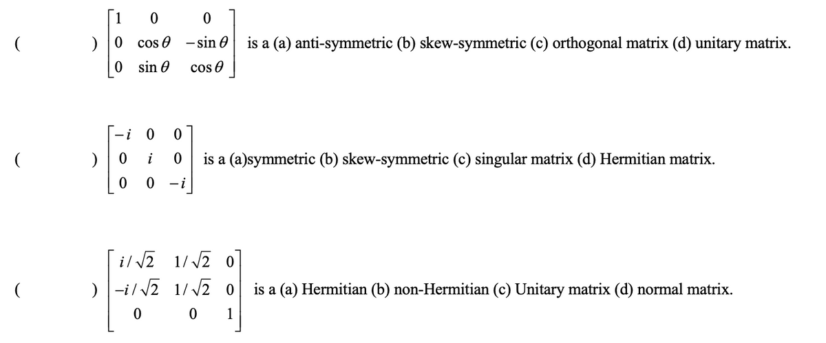 )
)
i
0
0
cos
sin
0
0
-i
0
sin is a (a) anti-symmetric (b) skew-symmetric (c) orthogonal matrix (d) unitary matrix.
cos
is a (a)symmetric (b) skew-symmetric (c) singular matrix (d) Hermitian matrix.
i/√√2
1/√√2 0
)-i/√2 1/√√2 0
0
0 1
is a (a) Hermitian (b) non-Hermitian (c) Unitary matrix (d) normal matrix.