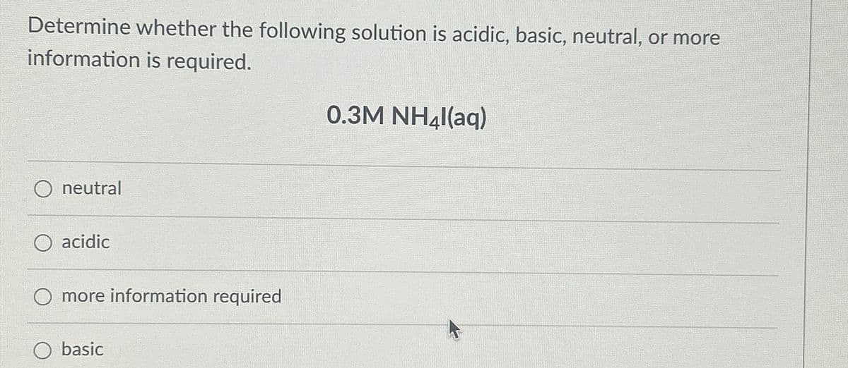 Determine whether the following solution is acidic, basic, neutral, or more
information is required.
neutral
acidic
O more information required
O basic
0.3M NH4l(aq)