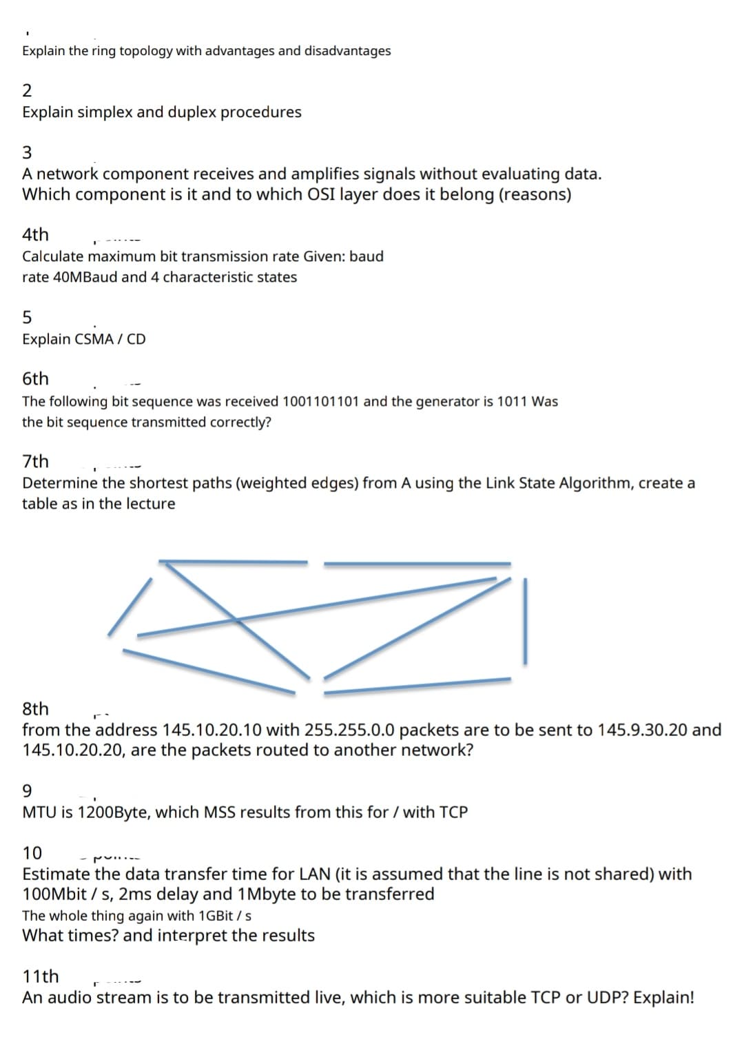 Explain the ring topology with advantages and disadvantages
Explain simplex and duplex procedures
A network component receives and amplifies signals without evaluating data.
Which component is it and to which OSI layer does it belong (reasons)
4th
Calculate maximum bit transmission rate Given: baud
rate 40MBaud and 4 characteristic states
Explain CSMA / CD
6th
The following bit sequence was received 1001101101 and the generator is 1011 Was
the bit sequence transmitted correctly?
7th
Determine the shortest paths (weighted edges) from A using the Link State Algorithm, create a
table as in the lecture
8th
from the address 145.10.20.10 with 255.255.0.0 packets are to be sent to 145.9.30.20 and
145.10.20.20, are the packets routed to another network?
9.
MTU is 1200Byte, which MSS results from this for / with TCP
10
Estimate the data transfer time for LAN (it is assumed that the line is not shared) with
100Mbit / s, 2ms delay and 1Mbyte to be transferred
The whole thing again with 1GBit / s
What times? and interpret the results
11th
An audio stream is to be transmitted live, which is more suitable TCP or UDP? Explain!
