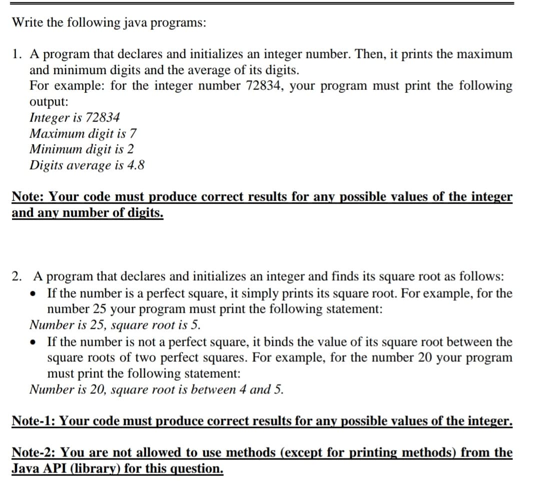 Write the following java programs:
1. A program that declares and initializes an integer number. Then, it prints the maximum
and minimum digits and the average of its digits.
For example: for the integer number 72834, your program must print the following
output:
Integer is 72834
Махітит digit is 7
Minimum digit is 2
Digits average is 4.8
Note: Your code must produce correct results for any possible values of the integer
and any number of digits.
2. A program that declares and initializes an integer and finds its square root as follows:
If the number is a perfect square, it simply prints its square root. For example, for the
number 25 your program must print the following statement:
Number is 25, square root is 5.
If the number is not a perfect square, it binds the value of its square root between the
square roots of two perfect squares. For example, for the number 20 your program
must print the following statement:
Number is 20, square root is between 4 and 5.
Note-1: Your code must produce correct results for any possible values of the integer.
Note-2: You are not allowed to use methods (except for printing methods) from the
Java API (library) for this question.
