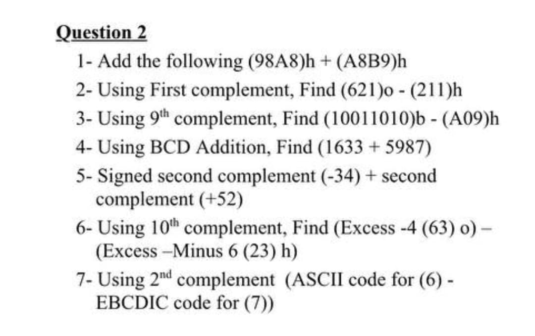 Question 2
1- Add the following (98A8)h + (A8B9)h
2- Using First complement, Find (621)o - (211)h
3- Using 9th complement, Find (10011010)b - (A09)h
4- Using BCD Addition, Find (1633 + 5987)
5- Signed second complement (-34) + second
complement (+52)
6- Using 10th complement, Find (Excess -4 (63) o) -
(Excess -Minus 6 (23) h)
7- Using 2nd complement (ASCII code for (6) -
EBCDIC code for (7))
