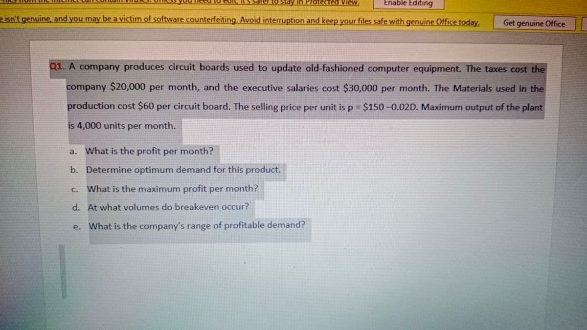 In Protected View.
Enable Editing
e isn't genuine, and you may be a victim of software counterfeiting. Avoid interruption and keep your files safe with genuine Office today.
Get genuine Office
Q1. A company produces circuit boards used to update old-fashioned computer equipment. The taxes cost the
company $20,000 per month, and the executive salaries cost $30,000 per month. The Materials used in the
production cost $60 per circuit board. The selling price per unit isp $150 -0.02D. Maximum output of the plant
is 4,000 units per month.
a. What is the profit per month?
b. Determine optimum demand for this product.
c. What is the maximum profit per month?
d. At what volumes do breakeven occur?
e. What is the company's range of profitable demand?
