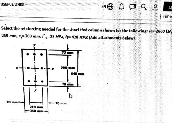 EN O
Aロa。
USEFUL LINKS v
M
Time
Select the reinforcing needed for the short tied column shown for the following: Pn=2000 kN,
250 mm, e 200 mm. f28 MPa, fy= 420 MPa: (Add attachments below)
70
s00 mm
640mm
70 mm
70 mm
70 mm
210 mm
350 mm
