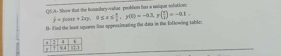 Q5:A- Show that the boundary-value problem has a unique solution:
= -0.1.
ý=ýcosx + 2xy, 0≤x≤, y(0) = -0.3, y (7)
B- Find the least squares line approximating the data in the following table:
X
2 4
6
y 7 9.4 12.3