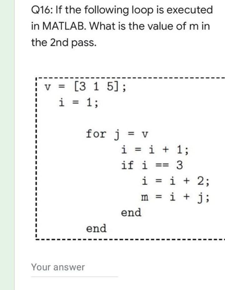 Q16: If the following loop is executed
in MATLAB. What is the value of m in
the 2nd pass.
V
= [3 1 5];
1;
i
for j = v
i = i + 1;
if i =
end
Your answer
end
i = i + 2;
m = i + j;