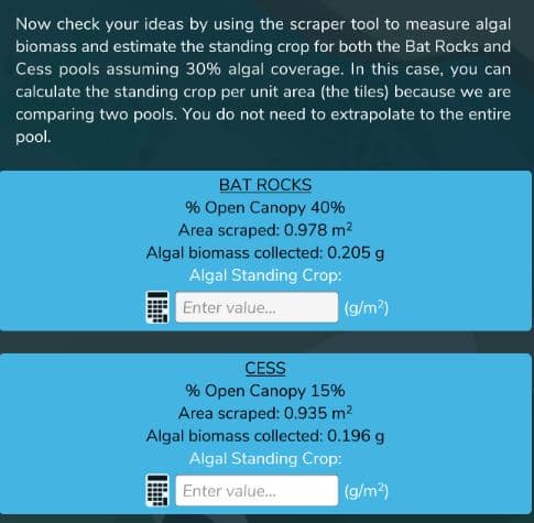 Now check your ideas by using the scraper tool to measure algal
biomass and estimate the standing crop for both the Bat Rocks and
Cess pools assuming 30% algal coverage. In this case, you can
calculate the standing crop per unit area (the tiles) because we are
comparing two pools. You do not need to extrapolate to the entire
pool.
BAT ROCKS
% Open Canopy 40%
Area scraped: 0.978 m2
Algal biomass collected: 0.205 g
Algal Standing Crop:
Enter value.
(g/m?)
CESS
% Open Canopy 15%
Area scraped: 0.935 m2
Algal biomass collected: 0.196 g
Algal Standing Crop:
Enter value.
(g/m2)
