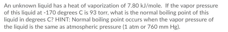 An unknown liquid has a heat of vaporization of 7.80 kJ/mole. If the vapor pressure
of this liquid at -170 degrees C is 93 torr, what is the normal boiling point of this
liquid in degrees C? HINT: Normal boiling point occurs when the vapor pressure of
the liquid is the same as atmospheric pressure (1 atm or 760 mm Hg).
