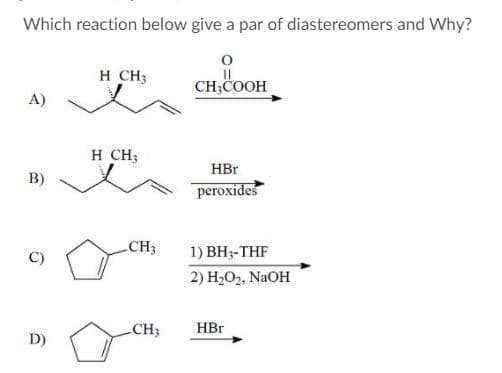 Which reaction below give a par of diastereomers and Why?
H CH3
CH;COOH
А)
H CH;
HBr
B)
pегоxides
CH3
1) ВН-THF
2) H2O2, NaOH
CH3
HBr
D)
