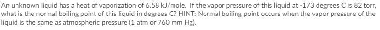 **Boiling Point Calculation for an Unknown Liquid**

An unknown liquid has a heat of vaporization of 6.58 kJ/mole. If the vapor pressure of this liquid at -173 degrees Celsius is 82 torr, what is the normal boiling point of this liquid in degrees Celsius?

**HINT:** 
- Normal boiling point occurs when the vapor pressure of the liquid is the same as atmospheric pressure (1 atm or 760 mm Hg).

Note: Atmospheric pressure is 1 atm (which is equivalent to 760 mm Hg or 760 torr). You can use the Clausius-Clapeyron equation to help calculate the normal boiling point of the liquid.