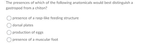 The presences of which of the following anatomicals would best distinguish a
gastropod from a chiton?
presence of a rasp-like feeding structure
dorsal plates
production of eggs
presence of a muscular foot
