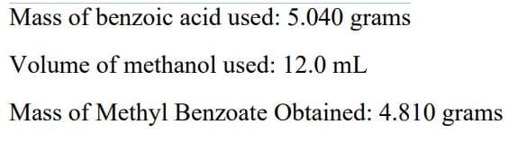 **Data for Methyl Esterification Experiment**

**Mass of Benzoic Acid Used:** 5.040 grams

**Volume of Methanol Used:** 12.0 mL

**Mass of Methyl Benzoate Obtained:** 4.810 grams

(Note: There are no graphs or diagrams associated with this data.)