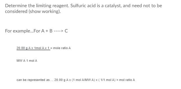 **Determining the Limiting Reagent in a Chemical Reaction**

When determining the limiting reagent in a chemical reaction, it is crucial to consider the moles of each reactant. The limiting reagent is the reactant that will be completely consumed first, limiting the amount of product that can be formed. In this formula, sulfuric acid is considered a catalyst and does not need to be accounted for in the calculation. Below is a step-by-step explanation using an example reaction:

### Example Reaction
\[ A + B \rightarrow C \]

#### Calculation
1. **Determine moles of Reactant A**:
    \[
    \text{Given: } 20.00 \text{ g of } A
    \]
    Using the molar mass (MW) of \(A\):
    \[
    20.00 \text{ g } \times \left( \frac{1 \text{ mol A}}{\text{MW A}} \right) = \text{mole ratio of A}
    \]

    Hence, this can be represented as:
    \[
    20.00 \text{ g A } \times \left(\frac{1 \text{ mol A}}{\text{MW A}}\right) \times \left(\frac{1 \text{ mol A}}{1 \text{ mol A}}\right) = \text{mole ratio of A}
    \]

In this example, we are calculating the mole ratio for reactant A. The same steps should be repeated for reactant B to determine its mole ratio. The reactant with the lower mole ratio will be the limiting reagent. 

This method provides a systematic way to identify the reagent that limits the formation of the product \(C\) in the given chemical reaction.