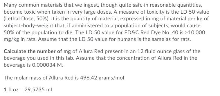 Many common materials that we ingest, though quite safe in reasonable quantities,
become toxic when taken in very large doses. A measure of toxicity is the LD 50 value
(Lethal Dose, 50%). It is the quantity of material, expressed in mg of material per kg of
subject-body-weight that, if administered to a population of subjects, would cause
50% of the population to die. The LD 50 value for FD&C Red Dye No. 40 is >10,000
mg/kg in rats. Assume that the LD 50 value for humans is the same as for rats.
Calculate the number of mg of Allura Red present in an 12 fluid ounce glass of the
beverage you used in this lab. Assume that the concentration of Allura Red in the
beverage is 0.000034 M.
The molar mass of Allura Red is 496.42 grams/mol
1 fl oz = 29.5735 mL
