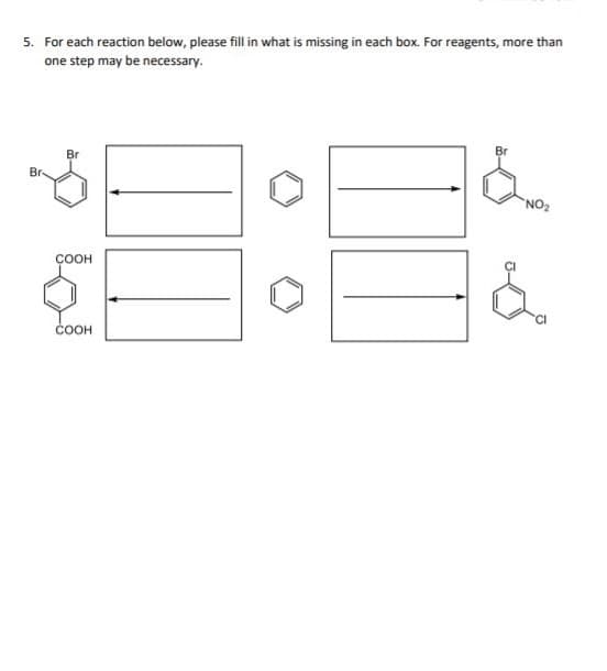 ### Organic Chemistry Reaction Box Fill-In Exercise

#### Problem 5:

For each reaction below, please fill in what is missing in each box. For reagents, more than one step may be necessary.

#### Reactions:

1. First Reaction:
   - **Starting Compound**: Bromobenzene (Br)
   - **Product**: Benzene (C6H6)

2. Second Reaction:
   - **Product**: Bromonitrobenzene (Br-NO2)

3. Third Reaction:
   - **Starting Compound**: Terephthalic acid (COOH)

4. Fourth Reaction:
   - **Product**: 1,4-Dichlorobenzene (Cl)

Each reaction involves an arrow pointing from the starting material to the product with an intermediary box indicating where the reagents and conditions need to be specified. 

To complete this exercise, you need to determine the necessary reagents and reaction conditions that convert the starting compound into the desired product for each case. Note that some reactions might require more than one step.