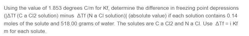 Using the value of 1.853 degrees C/m for Kf, determine the difference in freezing point depressions
(JATE (C a C12 solution) minus ATf (N a Cl solution)| (absolute value) if each solution contains 0.14
moles of the solute and 518.00 grams of water. The solutes are Ca C12 and N a CI. Use ATf = i Kf
m for each solute.
