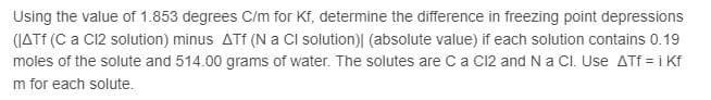 Using the value of 1.853 degrees C/m for Kf, determine the difference in freezing point depressions
(JATF (C a C12 solution) minus ATf (N a Cl solution)| (absolute value) if each solution contains 0.19
moles of the solute and 514.00 grams of water. The solutes are Ca C12 and N a Cl. Use ATf = i Kf
m for each solute.
