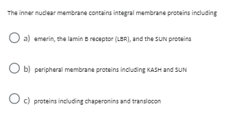 The inner nuclear membrane contains integral membrane proteins including
O a) emerin, the lamin B receptor (LBR), and the SUN proteins
O b) peripheral membrane proteins including KASH and SUN
O c) proteins including chaperonins and translocon