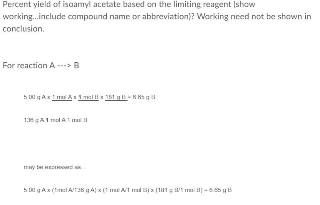 Percent yield of isoamyl acetate based on the limiting reagent (show
working.include compound name or abbreviation)? Working need not be shown in
conclusion.
For reaction A ---> B
5.00 g A x 1 mol Ax 1 mol B x 181 g B = 6.65 g B
136 g A 1 mol A 1 mol B
may be expressed as...
5.00 g Ax (1mol A/136 g A) x (1 mol A/1 mol B) x (181 g B/1 mol B) = 6.65 g B
