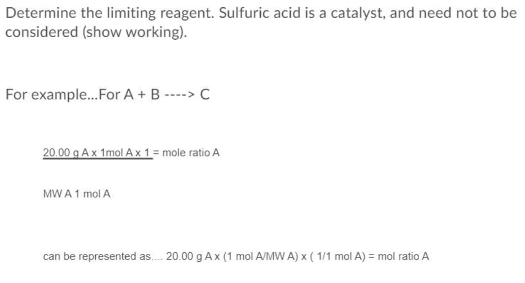 Determine the limiting reagent. Sulfuric acid is a catalyst, and need not to be
considered (show working).
For example..For A + B ----> C
20.00 g Ax 1mol Ax 1 = mole ratio A
MW A 1 mol A
can be represented as.. 20.00 g Ax (1 mol A/MW A) x ( 1/1 mol A) = mol ratio A
