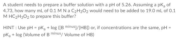 A student needs to prepare a buffer solution with a pH of 5.26. Assuming a pKa of
4.73, how many mL of 0.1 M N a C2H3O2 would need to be added to 19.0 mL of 0.1
M HC2H3O2 to prepare this buffer?
