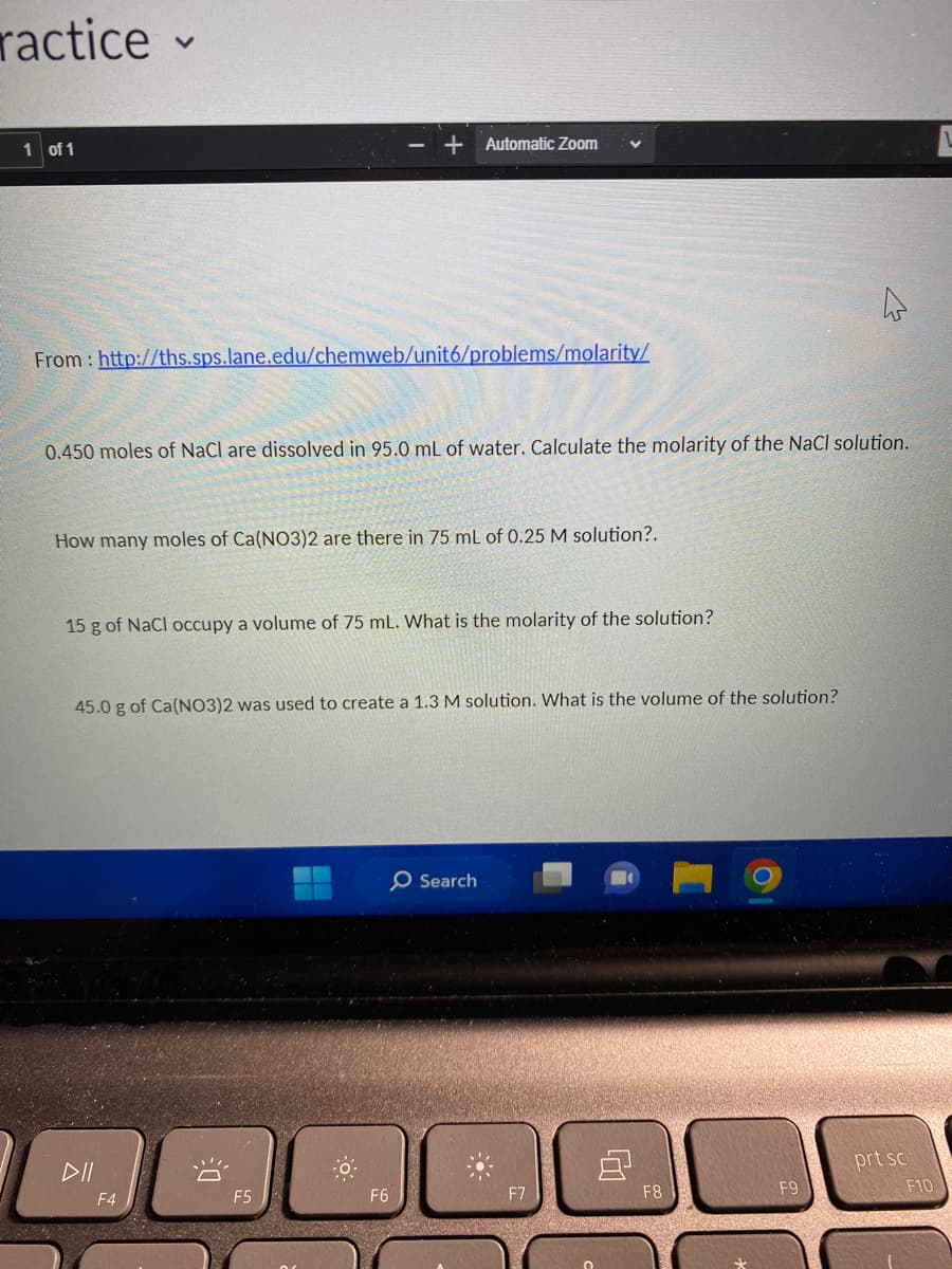 ractice-
1 of 1
V
From: http://ths.sps.lane.edu/chemweb/unit6/problems/molarity/
0.450 moles of NaCl are dissolved in 95.0 mL of water. Calculate the molarity of the NaCl solution.
How many moles of Ca(NO3)2 are there in 75 mL of 0.25 M solution?.
15 g of NaCl occupy a volume of 75 mL. What is the molarity of the solution?
DII
45.0 g of Ca(NO3)2 was used to create a 1.3 M solution. What is the volume of the solution?
F4
+ Automatic Zoom
DE
F5
-0
F6
O Search
F8
4
F9
prt sc
F10