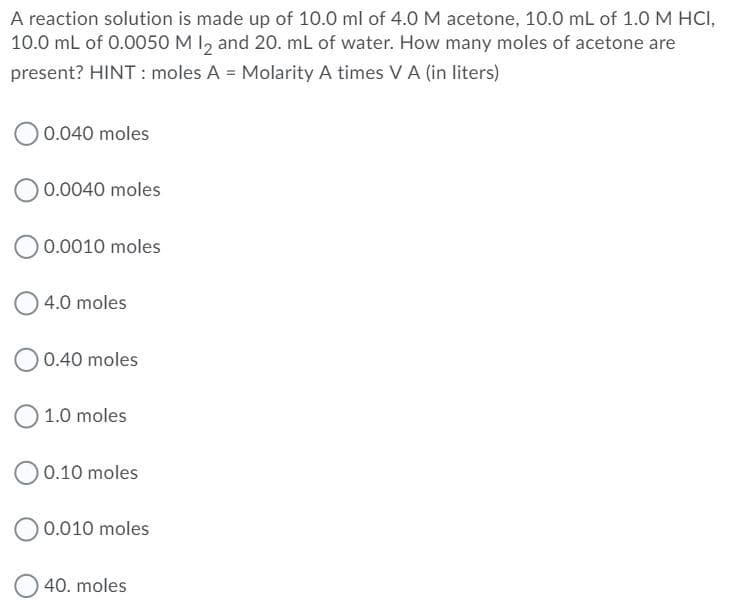 A reaction solution is made up of 10.0 ml of 4.0 M acetone, 10.0 mL of 1.0 M HCI,
10.0 mL of 0.0050 M I, and 20. mL of water. How many moles of acetone are
present? HINT : moles A = Molarity A times VA (in liters)
O 0.040 moles
0.0040 moles
O 0.0010 moles
4.0 moles
0.40 moles
1.0 moles
O 0.10 moles
O 0.010 moles
40. moles
