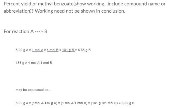 Percent yield of methyl benzoate(show working...include compound name or
abbreviation)? Working need not be shown in conclusion.
For reaction A ---> B
5.00 g Ax 1 mol A x 1 mol B x 181 g B = 6.65 g B
136 g A 1 mol A 1 mol B
may be expressed as.
5.00 g Ax (1mol A/136 g A) x (1 mol A/1 mol B) x (181 g B/1 mol B) = 6.65 g B
