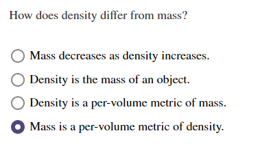 ### Understanding the Difference Between Density and Mass

**How does density differ from mass?**

1. ⭘ Mass decreases as density increases.
2. ⭘ Density is the mass of an object.
3. ⭘ Density is a per-volume metric of mass.
4. ⬤ Mass is a per-volume metric of density.

In the context of an educational website, this section is designed to help students understand the distinction between the concepts of density and mass. 

- **Incorrect Option 1:** "Mass decreases as density increases."
  - This statement is incorrect. Mass and density are related but an increase in density does not imply a decrease in mass. Both can actually increase simultaneously if volume decreases.

- **Incorrect Option 2:** "Density is the mass of an object."
  - This statement is incorrect. Density refers to how much mass is contained within a certain volume.

- **Incorrect Option 3:** "Density is a per-volume metric of mass."
  - This statement is also partially correct since density indeed measures mass per unit volume (e.g., grams per cubic centimeter).

- **Correct Option 4:** "Mass is a per-volume metric of density."
  - This statement encapsulates the essence of density's definition, where density (ρ) is defined as ρ = mass/volume.

Through these options, students can understand that:
- **Mass** is a measure of the amount of matter in an object, typically measured in kilograms or grams.
- **Density** is the measure of mass per unit volume, helping to quantify how compact or concentrated matter is within a given space.

Understanding the precise relationship between mass, volume, and density is crucial for subjects like physics, chemistry, and engineering.