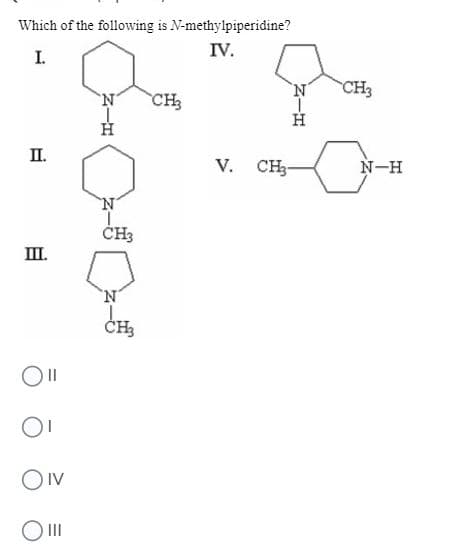 **Identify N-Methylpiperidine**

Which of the following is N-methylpiperidine?

[Diagram explanation]
- **Structure I:** This molecule is a piperidine ring with an N-methyl group (CH₃) attached to the nitrogen atom, indicated with hydrogen (H) bonded to the nitrogen as well.
- **Structure II:** This molecule is a piperidine ring with a hydrogen (H) bonded to the nitrogen and no additional methyl group.
- **Structure III:** This molecule is a pyrrolidine ring with a methyl group (CH₃) attached to the nitrogen, indicating a five-membered ring, not a piperidine.
- **Structure IV:** This molecule is a hexahydroazepine ring with a hydrogen (H) and a methyl group (CH₃) attached to the nitrogen, representing a seven-membered ring.
- **Structure V:** This molecule is a piperidine ring with a methyl group (CH₃) also attached to the nitrogen (N), but does not explicitly show additional hydrogens linked to the nitrogen.

[Answer Options]
- II
- I
- IV
- III

**Explanation**: N-methylpiperidine is specifically a piperidine ring (six-membered ring containing nitrogen) with a methyl group attached to the nitrogen atom. Reviewing the given structures, **Structure I** matches this description and is the correct answer.

---

**Answer**: I