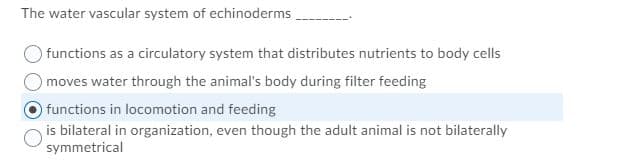 The water vascular system of echinoderms,
functions as a circulatory system that distributes nutrients to body cells
moves water through the animal's body during filter feeding
functions in locomotion and feeding
is bilateral in organization, even though the adult animal is not bilaterally
symmetrical
