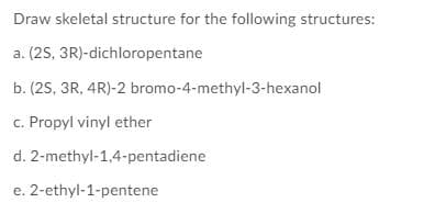 Draw skeletal structure for the following structures:
a. (25, 3R)-dichloropentane
b. (25, 3R, 4R)-2 bromo-4-methyl-3-hexanol
c. Propyl vinyl ether
d. 2-methyl-1,4-pentadiene
e. 2-ethyl-1-pentene
